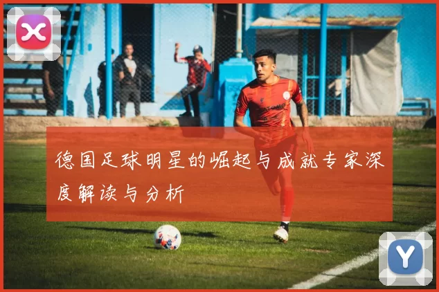 德国足球明星的崛起与成就专家深度解读与分析