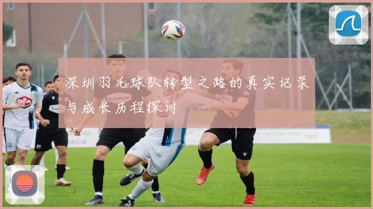 深圳羽毛球队转型之路的真实记录与成长历程探讨