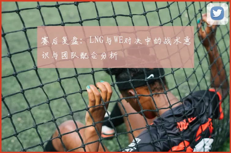赛后复盘：LNG与WE对决中的战术意识与团队配合分析