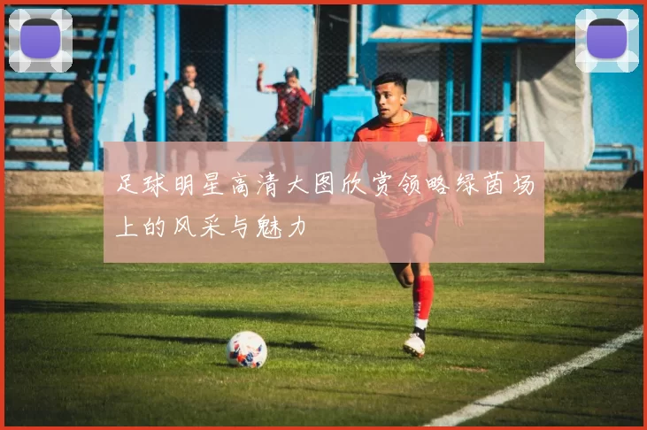 足球明星高清大图欣赏领略绿茵场上的风采与魅力