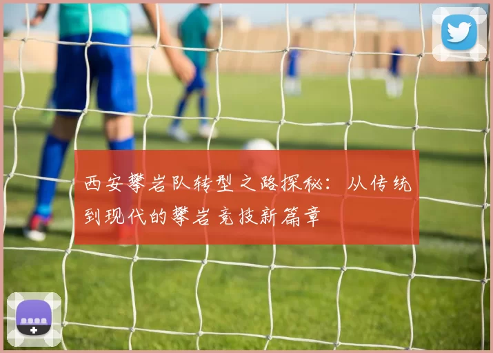 西安攀岩队转型之路探秘：从传统到现代的攀岩竞技新篇章