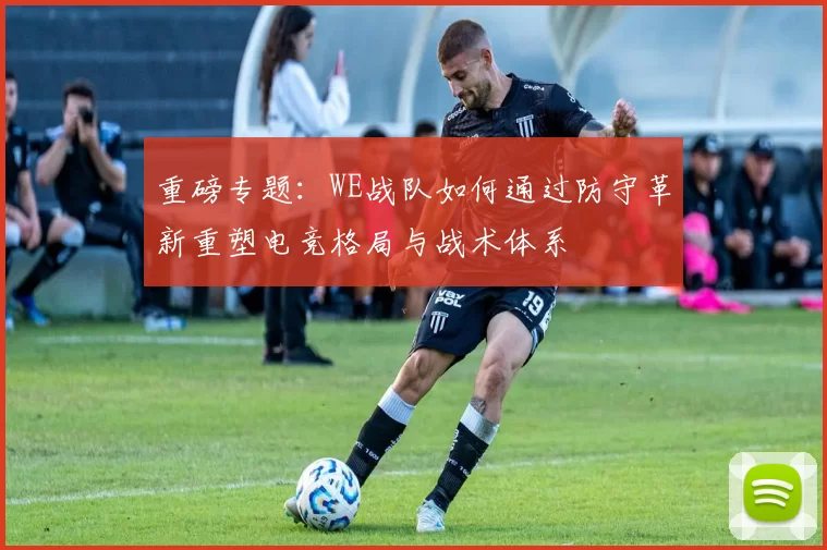 重磅专题：WE战队如何通过防守革新重塑电竞格局与战术体系