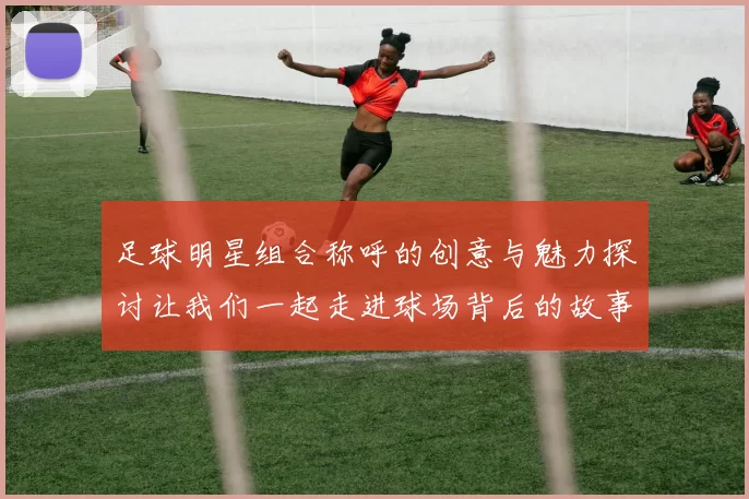 足球明星组合称呼的创意与魅力探讨让我们一起走进球场背后的故事
