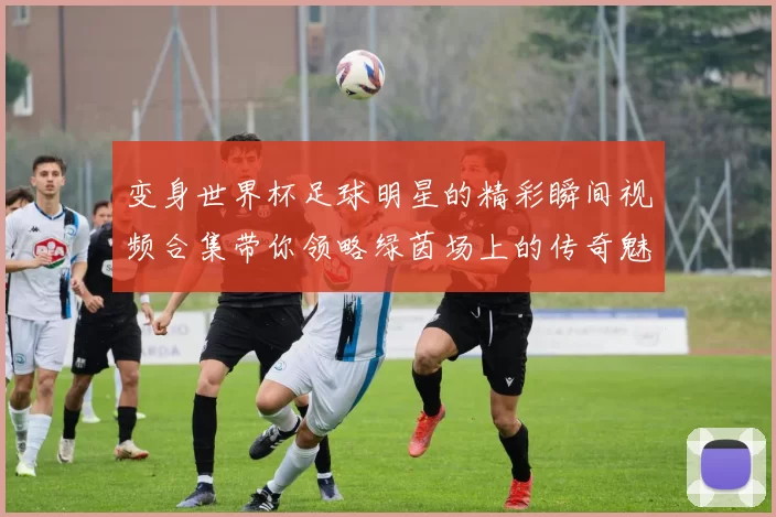 变身世界杯足球明星的精彩瞬间视频合集带你领略绿茵场上的传奇魅力