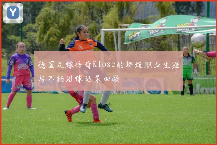 德国足球传奇Klose的辉煌职业生涯与不朽进球记录回顾