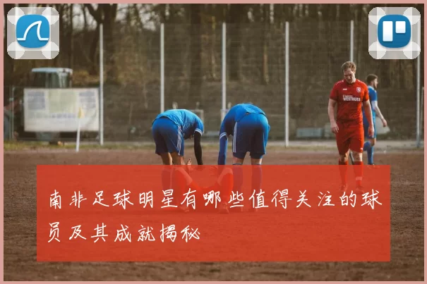 南非足球明星有哪些值得关注的球员及其成就揭秘