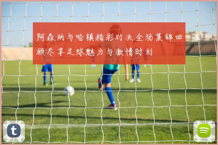 阿森纳与哈镇精彩对决全场集锦回顾尽享足球魅力与激情时刻