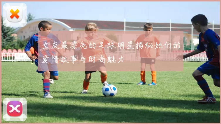 女友最漂亮的足球明星揭秘她们的爱情故事与时尚魅力