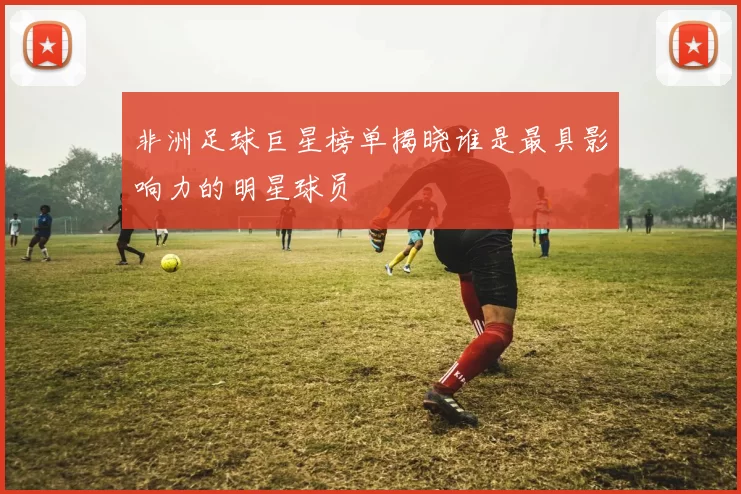 非洲足球巨星榜单揭晓谁是最具影响力的明星球员