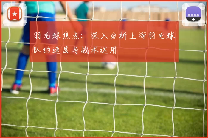 羽毛球焦点：深入分析上海羽毛球队的速度与战术运用