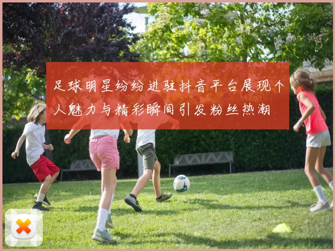 足球明星纷纷进驻抖音平台展现个人魅力与精彩瞬间引发粉丝热潮
