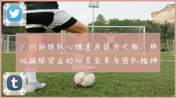 广州排球队心理素质提升之路：热议排球背后的心灵变革与团队精神