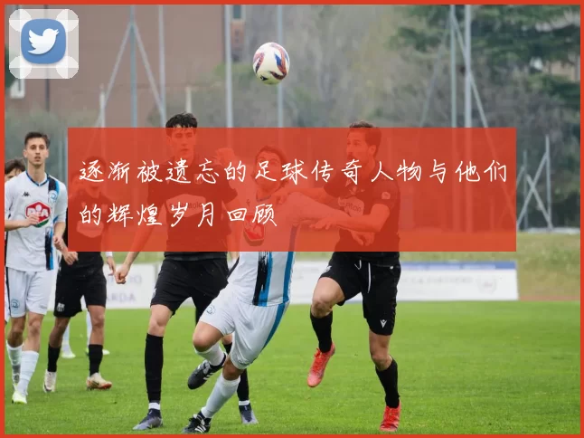 逐渐被遗忘的足球传奇人物与他们的辉煌岁月回顾