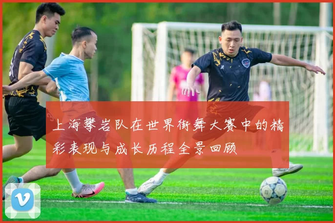 上海攀岩队在世界街舞大赛中的精彩表现与成长历程全景回顾