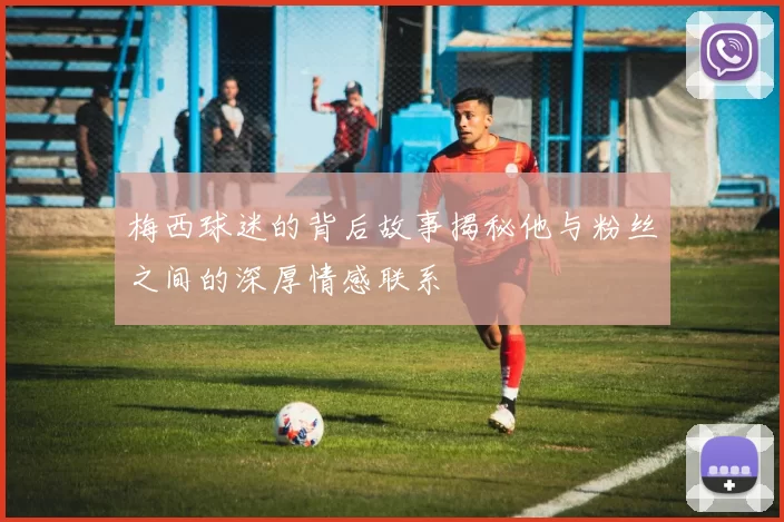 梅西球迷的背后故事揭秘他与粉丝之间的深厚情感联系