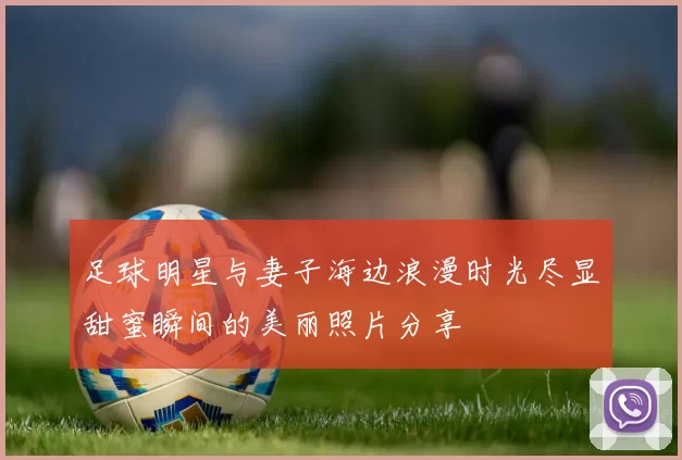 足球明星与妻子海边浪漫时光尽显甜蜜瞬间的美丽照片分享