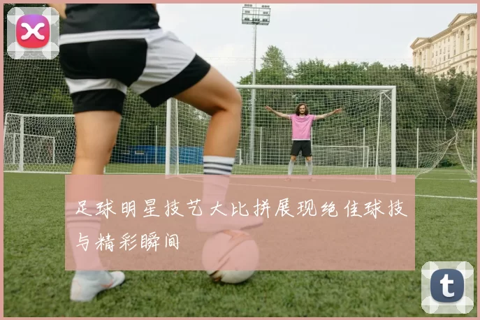 足球明星技艺大比拼展现绝佳球技与精彩瞬间