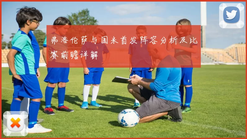 弗洛伦萨与国米首发阵容分析及比赛前瞻详解