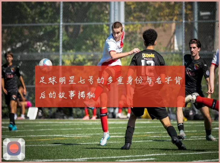 足球明星七号的多重身份与名字背后的故事揭秘