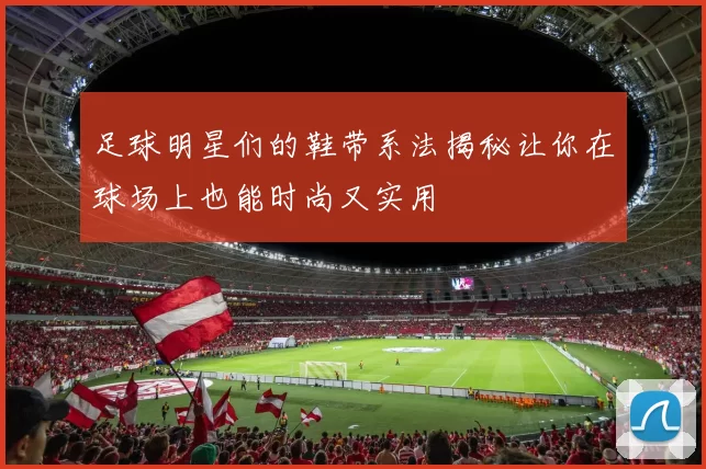 足球明星们的鞋带系法揭秘让你在球场上也能时尚又实用
