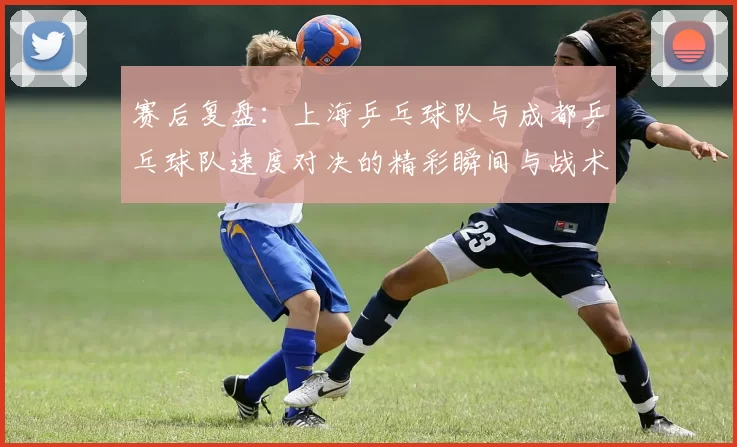 赛后复盘：上海乒乓球队与成都乒乓球队速度对决的精彩瞬间与战术分析