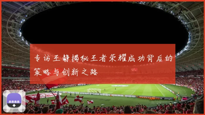 专访王静揭秘王者荣耀成功背后的策略与创新之路