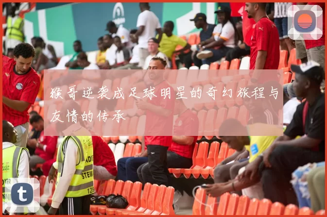 猴哥逆袭成足球明星的奇幻旅程与友情的传承