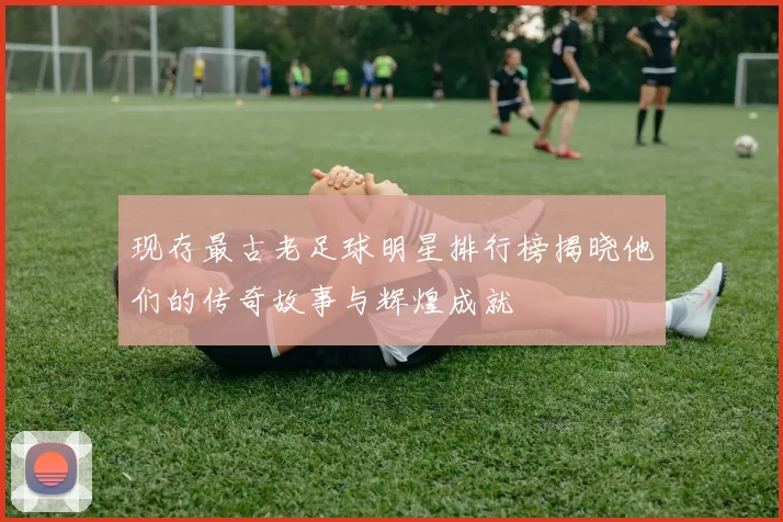 现存最古老足球明星排行榜揭晓他们的传奇故事与辉煌成就