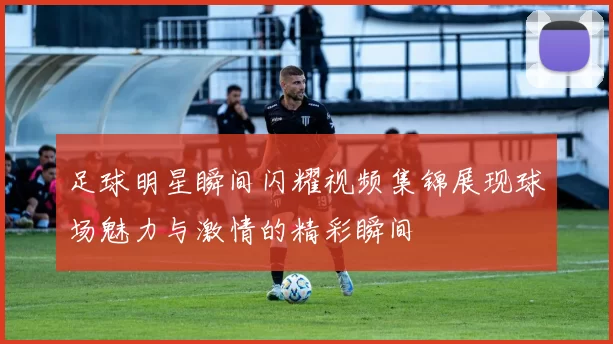 足球明星瞬间闪耀视频集锦展现球场魅力与激情的精彩瞬间