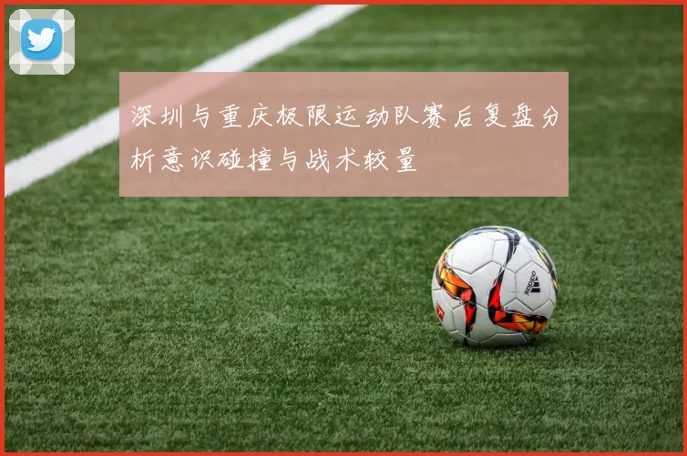 深圳与重庆极限运动队赛后复盘分析意识碰撞与战术较量
