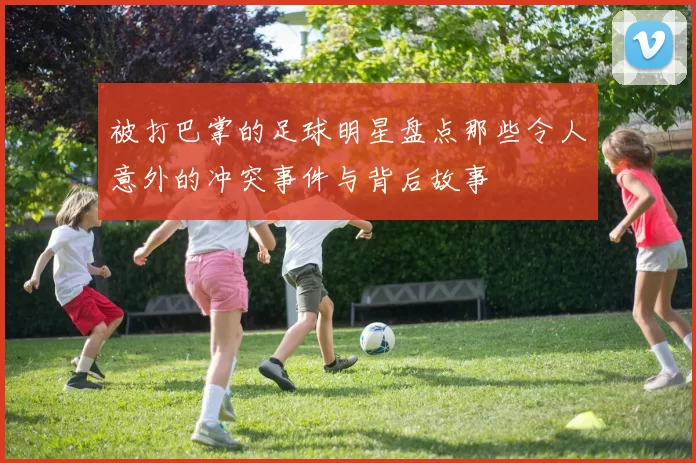 被打巴掌的足球明星盘点那些令人意外的冲突事件与背后故事