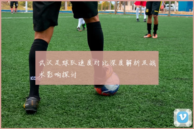 武汉足球队速度对比深度解析及战术影响探讨