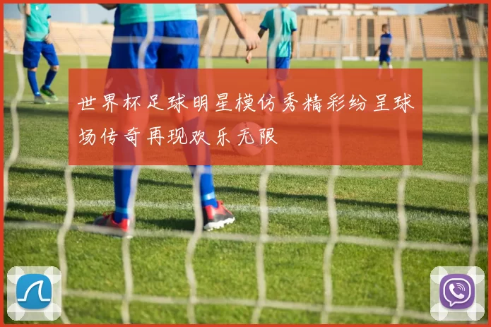世界杯足球明星模仿秀精彩纷呈球场传奇再现欢乐无限