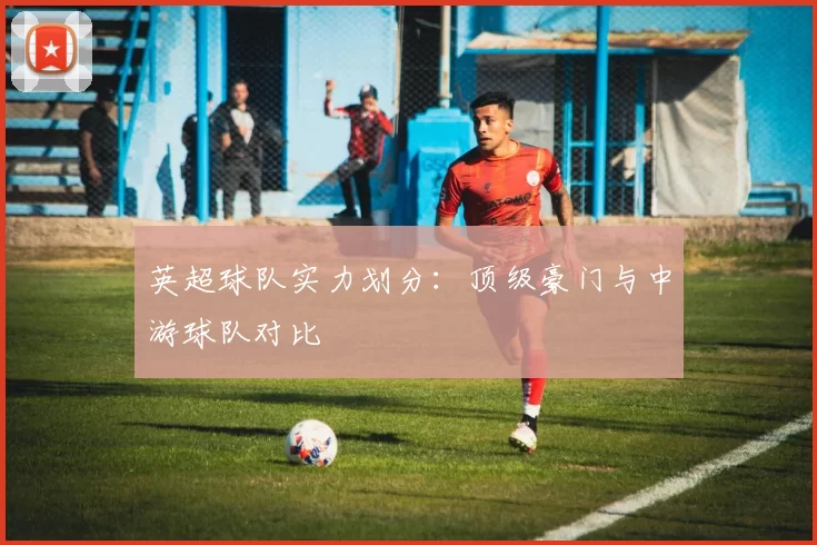 英超球队实力划分：顶级豪门与中游球队对比