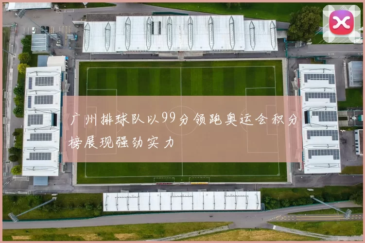 广州排球队以99分领跑奥运会积分榜展现强劲实力