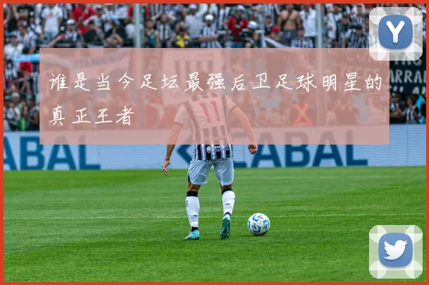 谁是当今足坛最强后卫足球明星的真正王者