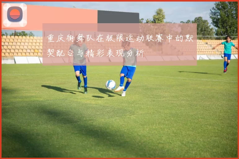 重庆街舞队在极限运动联赛中的默契配合与精彩表现分析