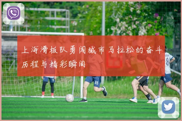 上海滑板队勇闯城市马拉松的奋斗历程与精彩瞬间