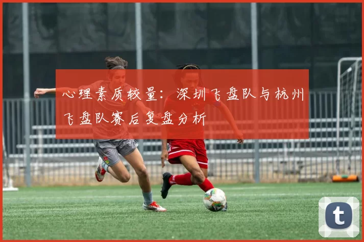 心理素质较量：深圳飞盘队与杭州飞盘队赛后复盘分析