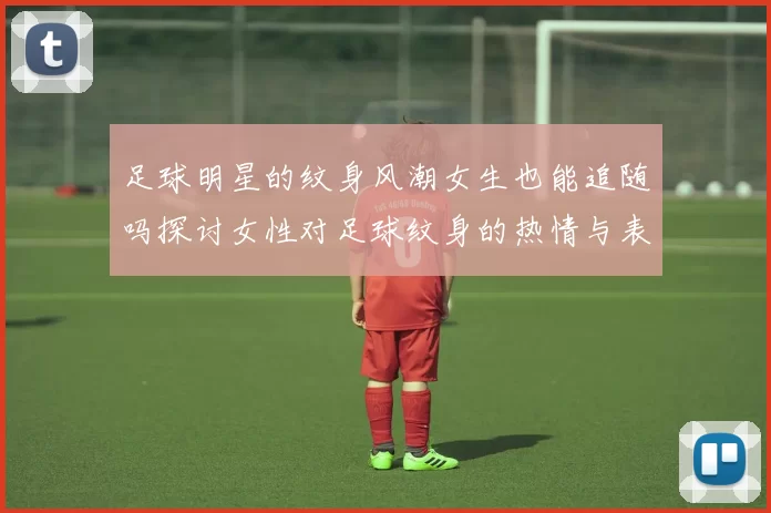 足球明星的纹身风潮女生也能追随吗探讨女性对足球纹身的热情与表达