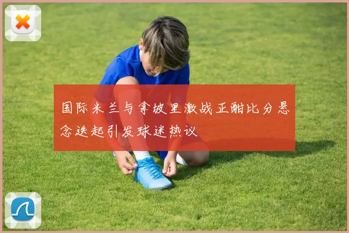 国际米兰与拿坡里激战正酣比分悬念迭起引发球迷热议