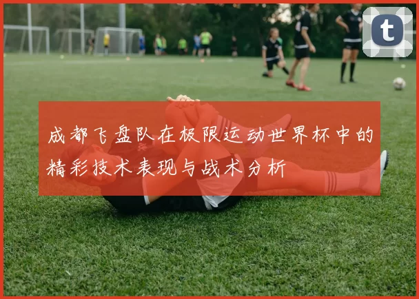 成都飞盘队在极限运动世界杯中的精彩技术表现与战术分析
