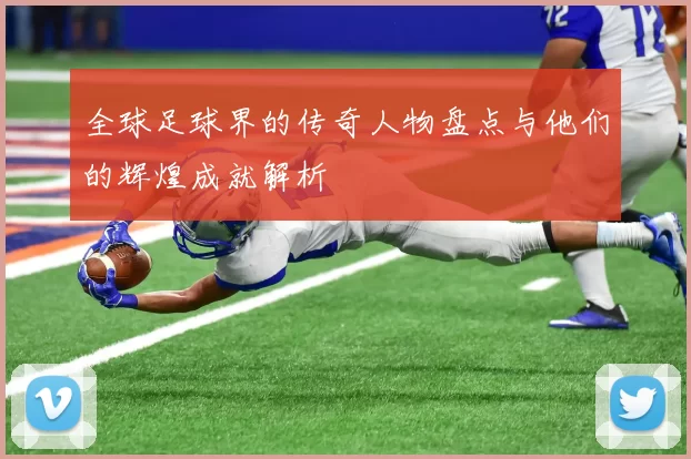全球足球界的传奇人物盘点与他们的辉煌成就解析
