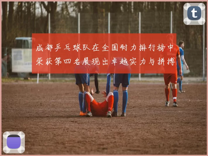 成都乒乓球队在全国耐力排行榜中荣获第四名展现出卓越实力与拼搏精神