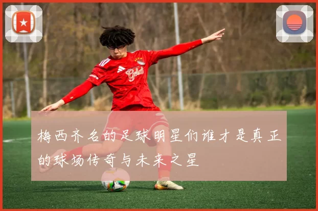 梅西齐名的足球明星们谁才是真正的球场传奇与未来之星