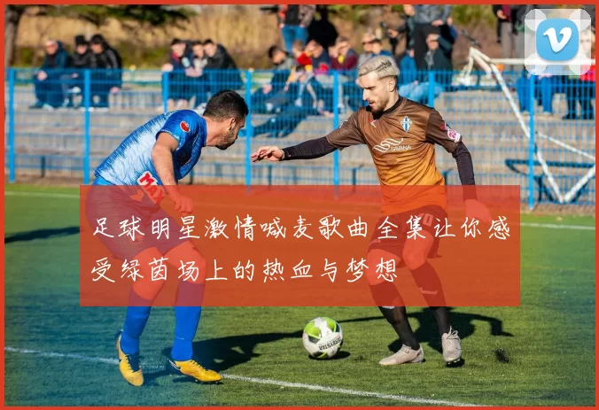 足球明星激情喊麦歌曲全集让你感受绿茵场上的热血与梦想