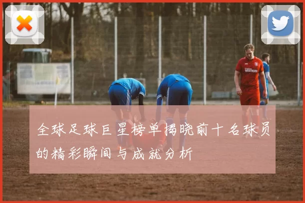 全球足球巨星榜单揭晓前十名球员的精彩瞬间与成就分析