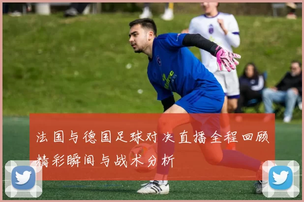 法国与德国足球对决直播全程回顾精彩瞬间与战术分析