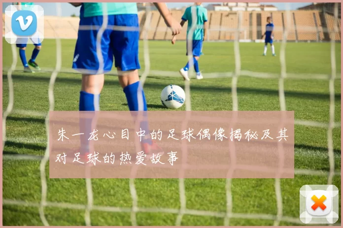 朱一龙心目中的足球偶像揭秘及其对足球的热爱故事