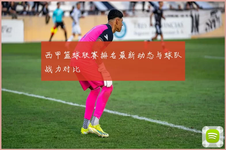 西甲篮球联赛排名最新动态与球队战力对比